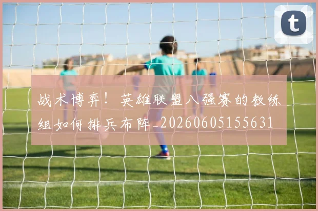 战术博弈!英雄联盟八强赛的教练组如何排兵布阵_20260605155631
