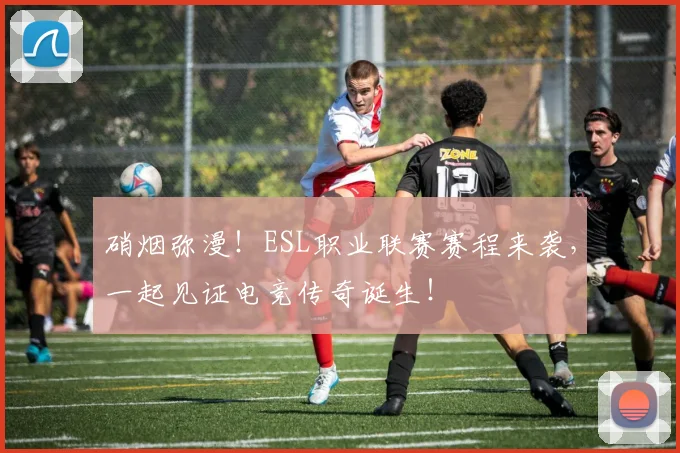 硝烟弥漫！ESL职业联赛赛程来袭，一起见证电竞传奇诞生！