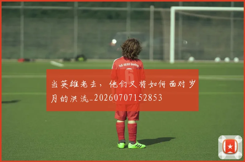 当英雄老去，他们又将如何面对岁月的洪流_20260707152853