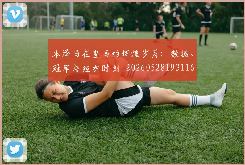 本泽马在皇马的辉煌岁月：数据、冠军与经典时刻_20260528193116