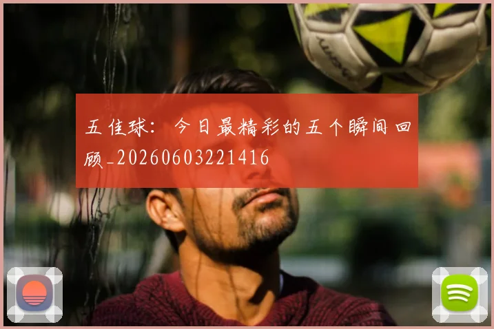 五佳球:今日最精彩的五个瞬间回顾_20260603221416