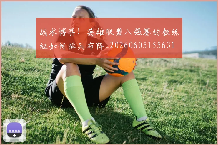 战术博弈！英雄联盟八强赛的教练组如何排兵布阵_20260605155631