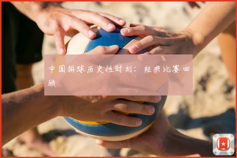 中国排球历史性时刻：经典比赛回顾