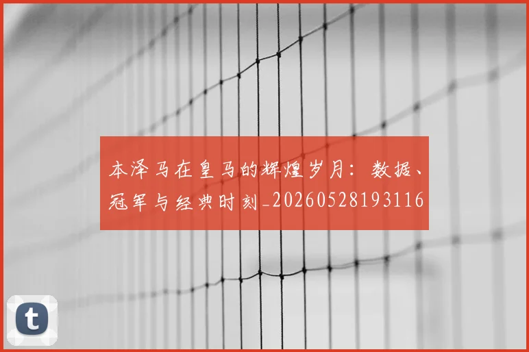 本泽马在皇马的辉煌岁月:数据、冠军与经典时刻_20260528193116