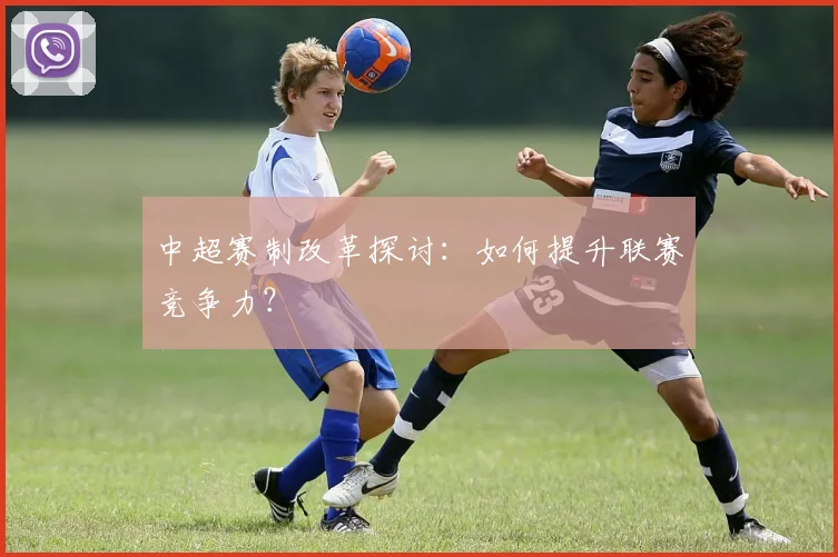 中超赛制改革探讨：如何提升联赛竞争力？