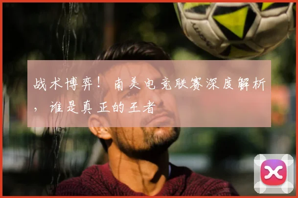 战术博弈！南美电竞联赛深度解析，谁是真正的王者