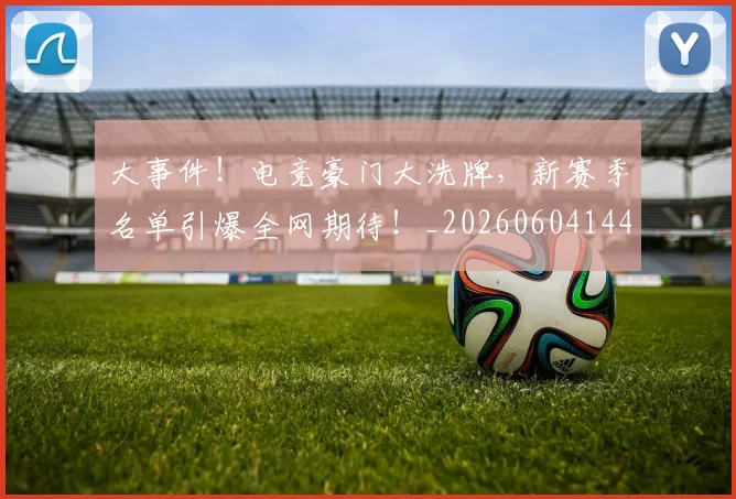 大事件！电竞豪门大洗牌，新赛季名单引爆全网期待！_20260604144432