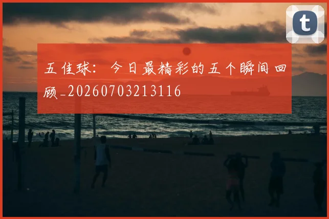 五佳球：今日最精彩的五个瞬间回顾_20260703213116