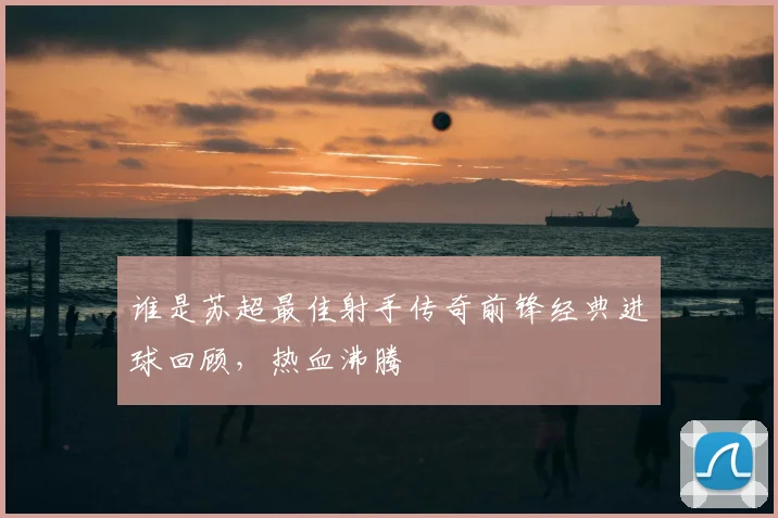 谁是苏超最佳射手传奇前锋经典进球回顾，热血沸腾