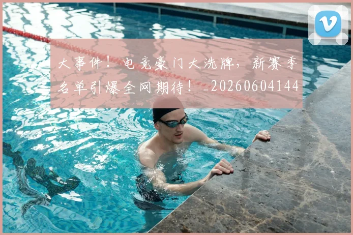 大事件！电竞豪门大洗牌，新赛季名单引爆全网期待！_20260604144432