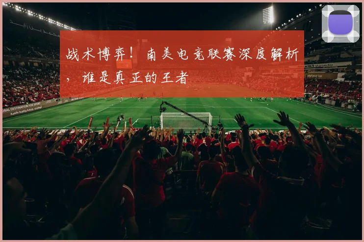 战术博弈！南美电竞联赛深度解析，谁是真正的王者