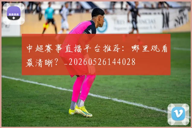 中超赛事直播平台推荐:哪里观看最清晰?_20260526144028