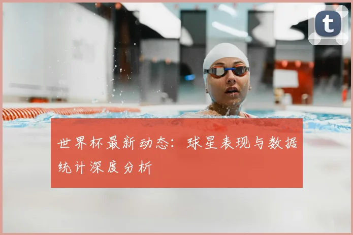 世界杯最新动态:球星表现与数据统计深度分析
